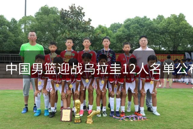 中国男篮迎战乌拉圭12人名单公布 两主力缺席热身赛