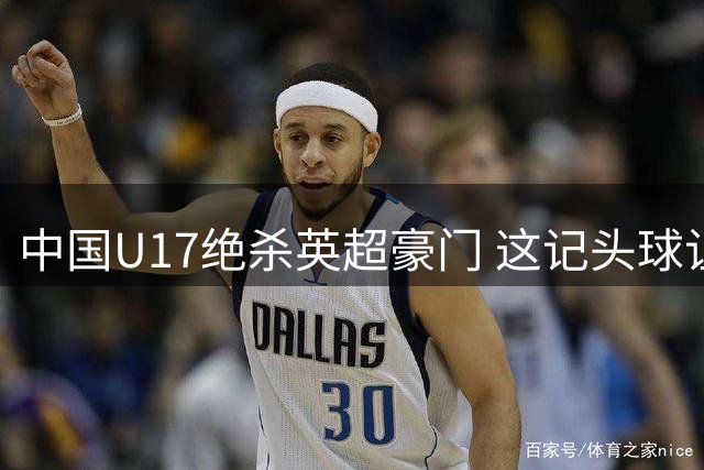 中国U17绝杀英超豪门 这记头球让浦东球场沸腾了