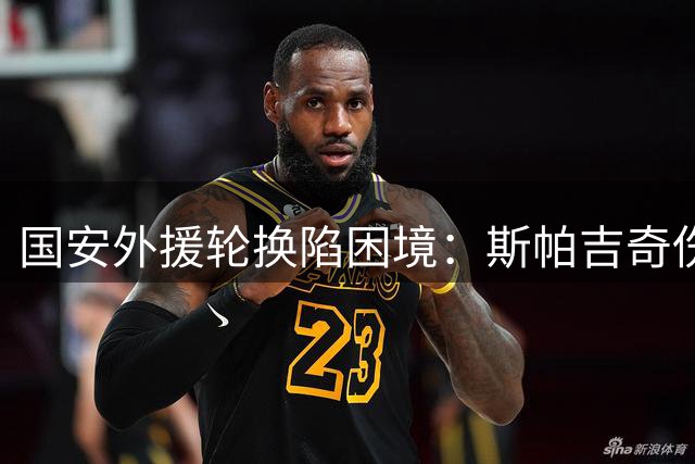 国安外援轮换陷困境：斯帕吉奇伤病频发，后防线面临严峻考验