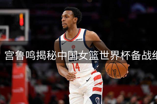 宫鲁鸣揭秘中国女篮世界杯备战细节 年轻阵容的奥运野望