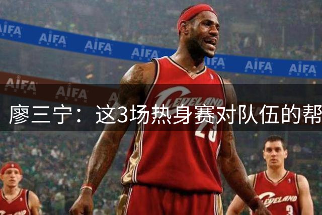 廖三宁：这3场热身赛对队伍的帮助很大 我们还有很多细节需要加强