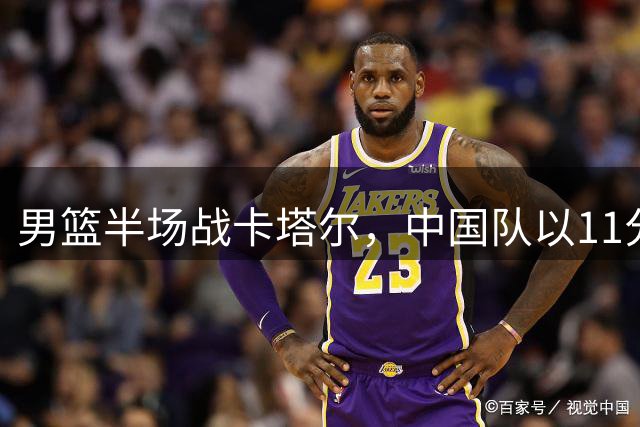 男篮半场战卡塔尔，中国队以11分优势领先