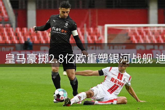 皇马豪掷2.8亿欧重塑银河战舰 迪奥曼德+罗德里压轴加盟