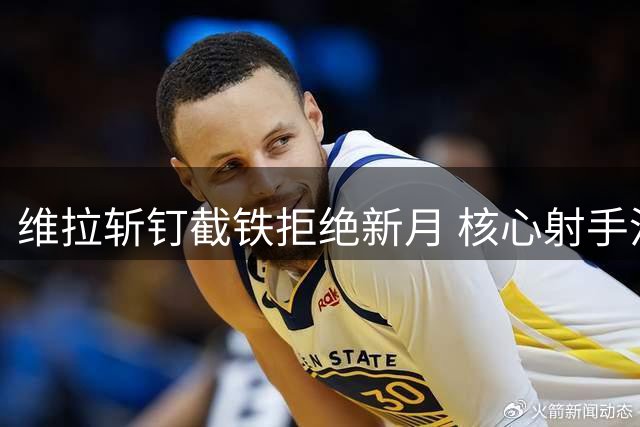 维拉斩钉截铁拒绝新月 核心射手沃特金斯基本确定留队