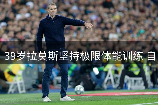 39岁拉莫斯坚持极限体能训练 自由球员身份引关注